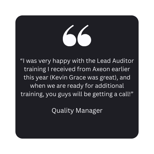 Axeon Testimonial: “I was very happy with the Lead Auditor training I received from Axeon earlier this year (Kevin Grace was great), and when we are ready for additional training, you guys will be getting a call!” - Quality Manager